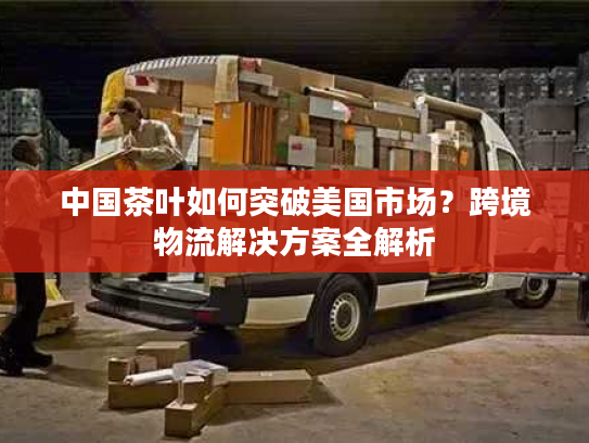 中国茶叶如何突破美国市场？跨境物流解决方案全解析