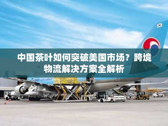 中国茶叶如何突破美国市场？跨境物流解决方案全解析