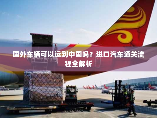 国外车辆可以运到中国吗?进口汽车通关流程全解析 国外车辆可以运到中国吗?进口汽车通关流程全解析