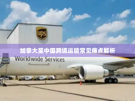 加拿大至中国跨境运输常见痛点解析 加拿大至中国跨境运输常见痛点解析