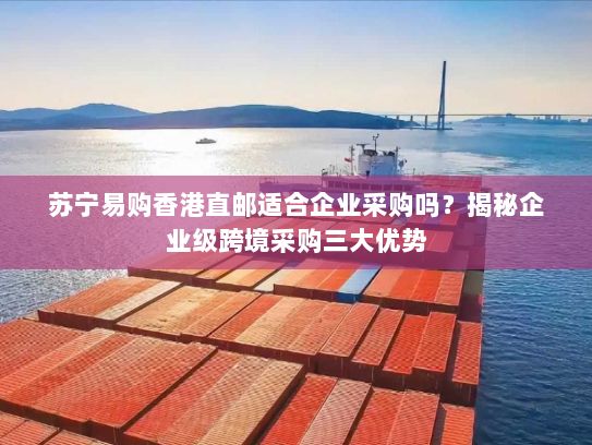 苏宁易购香港直邮适合企业采购吗?揭秘企业级跨境采购三大优势 苏宁易购香港直邮适合企业采购吗?揭秘企业级跨境采购三大优势