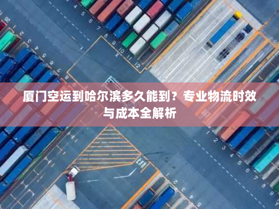 厦门空运到哈尔滨多久能到?专业物流时效与成本全解析 厦门空运到哈尔滨多久能到?专业物流时效与成本全解析