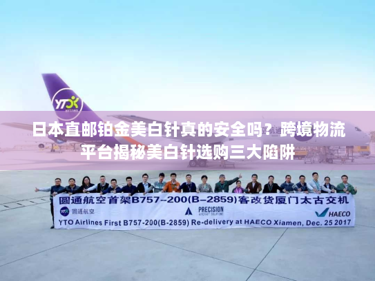 日本直邮铂金美白针真的安全吗？跨境物流平台揭秘美白针选购三大陷阱