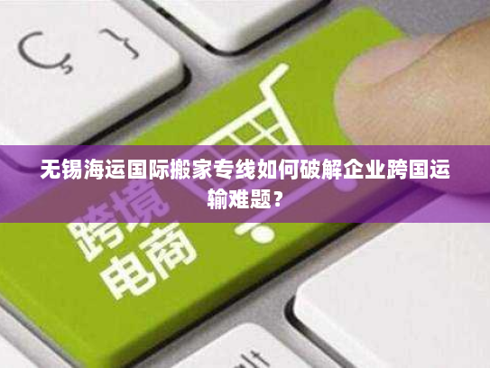无锡海运国际搬家专线如何破解企业跨国运输难题? 无锡海运国际搬家专线如何破解企业跨国运输难题?