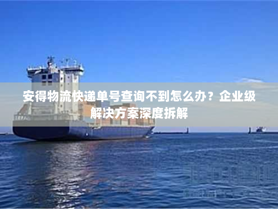 安得物流快递单号查询不到怎么办?企业级解决方案深度拆解 安得物流快递单号查询不到怎么办?企业级解决方案深度拆解