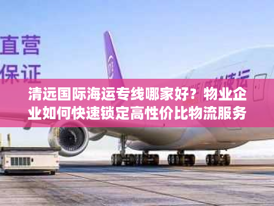 清远国际海运专线哪家好?物业企业如何快速锁定高性价比物流服务 清远国际海运专线哪家好?物业企业如何快速锁定高性价比物流服务