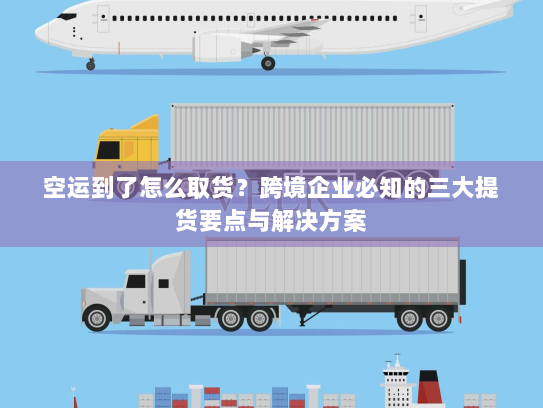 空运到了怎么取货?跨境企业必知的三大提货要点与解决方案 空运到了怎么取货?跨境企业必知的三大提货要点与解决方案