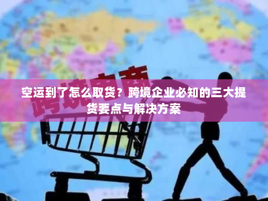 空运到了怎么取货?跨境企业必知的三大提货要点与解决方案 空运到了怎么取货?跨境企业必知的三大提货要点与解决方案