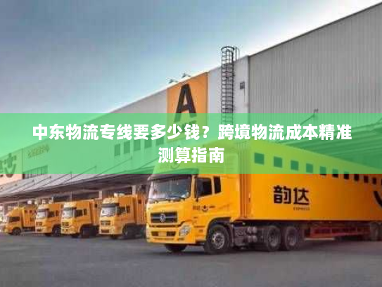 中东物流专线要多少钱？跨境物流成本精准测算指南