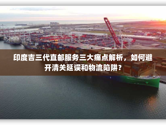 印度吉三代直邮服务三大痛点解析,如何避开清关延误和物流陷阱? 印度吉三代直邮服务三大痛点解析,如何避开清关延误和物流陷阱?