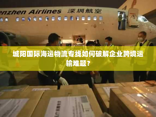 城阳国际海运物流专线如何破解企业跨境运输难题？