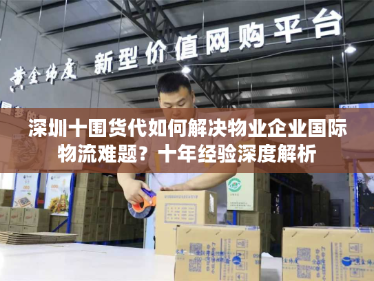 深圳十围货代如何解决物业企业国际物流难题?十年经验深度解析 深圳十围货代如何解决物业企业国际物流难题?十年经验深度解析