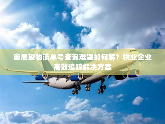 鑫展望物流单号查询难题如何解？物业企业高效追踪解决方案