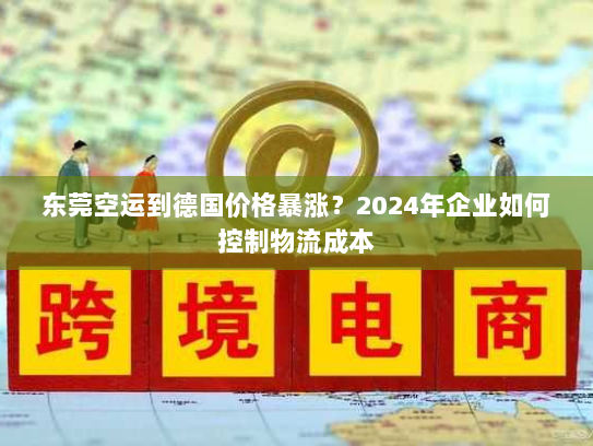 东莞空运到德国价格暴涨?2024年企业如何控制物流成本 东莞空运到德国价格暴涨?2024年企业如何控制物流成本