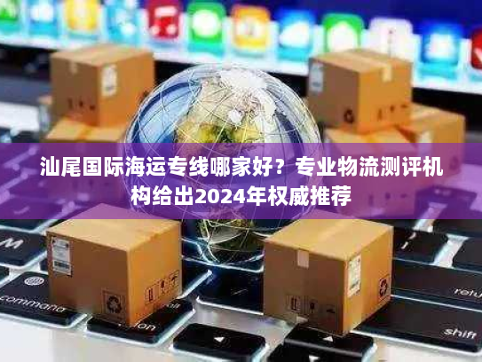 汕尾国际海运专线哪家好?专业物流测评机构给出2024年权威推荐 汕尾国际海运专线哪家好?专业物流测评机构给出2024年权威推荐