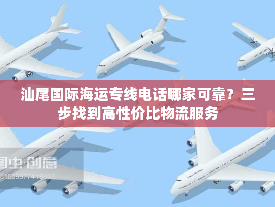 汕尾国际海运专线电话哪家可靠？三步找到高性价比物流服务