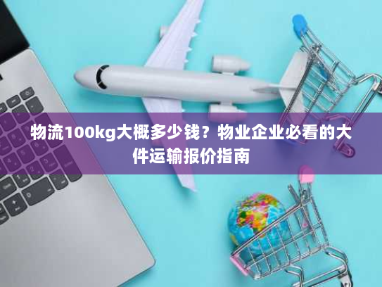 物流100kg大概多少钱?物业企业必看的大件运输报价指南 物流100kg大概多少钱?物业企业必看的大件运输报价指南