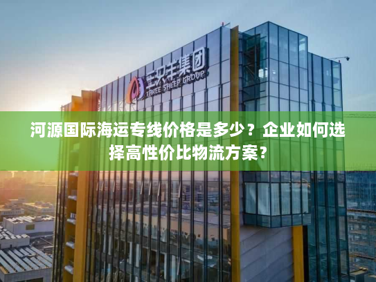 河源国际海运专线价格是多少?企业如何选择高性价比物流方案? 河源国际海运专线价格是多少?企业如何选择高性价比物流方案?