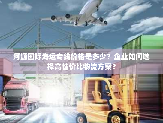 河源国际海运专线价格是多少?企业如何选择高性价比物流方案? 河源国际海运专线价格是多少?企业如何选择高性价比物流方案?