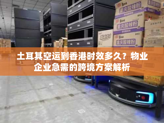 土耳其空运到香港时效多久?物业企业急需的跨境方案解析 土耳其空运到香港时效多久?物业企业急需的跨境方案解析