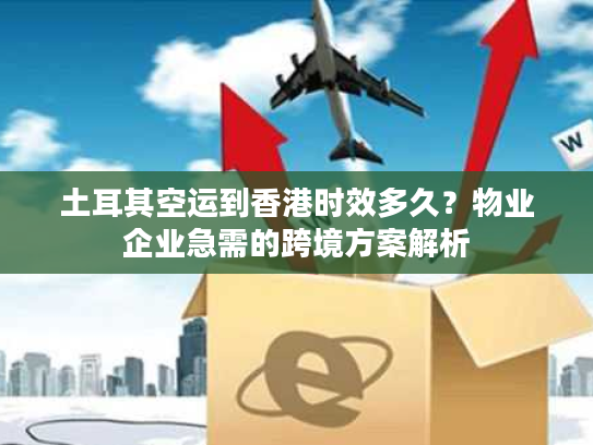 土耳其空运到香港时效多久?物业企业急需的跨境方案解析 土耳其空运到香港时效多久?物业企业急需的跨境方案解析