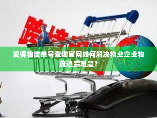 安得物流单号查询官网如何解决物业企业物流追踪难题? 安得物流单号查询官网如何解决物业企业物流追踪难题?