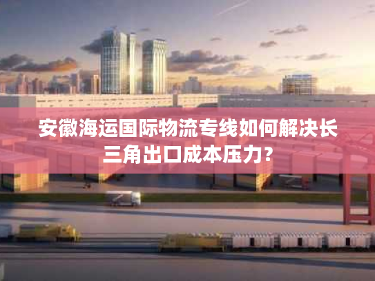 安徽海运国际物流专线如何解决长三角出口成本压力？