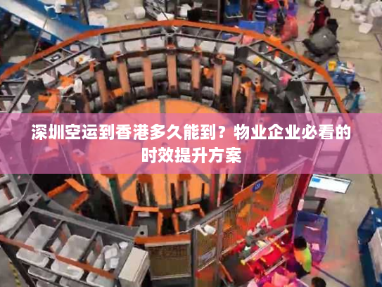 深圳空运到香港多久能到?物业企业必看的时效提升方案 深圳空运到香港多久能到?物业企业必看的时效提升方案