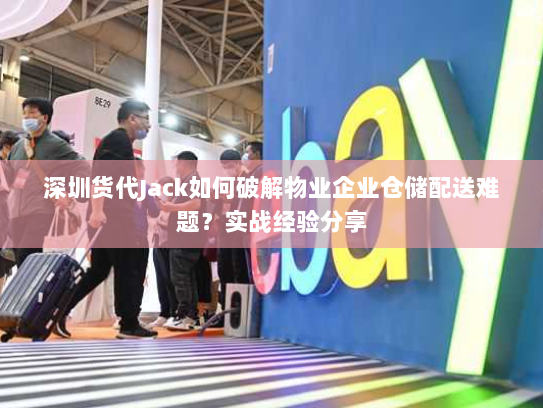 深圳货代Jack如何破解物业企业仓储配送难题？实战经验分享