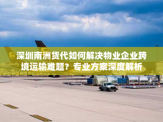 深圳南洲货代如何解决物业企业跨境运输难题？专业方案深度解析
