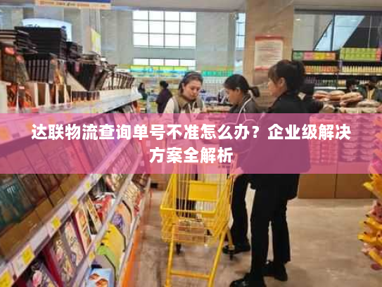 达联物流查询单号不准怎么办？企业级解决方案全解析
