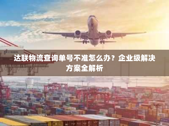 达联物流查询单号不准怎么办？企业级解决方案全解析