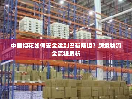 中国烟花如何安全运到巴基斯坦？跨境物流全流程解析