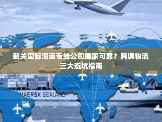 韶关国际海运专线公司哪家可靠?跨境物流三大避坑指南 韶关国际海运专线公司哪家可靠?跨境物流三大避坑指南