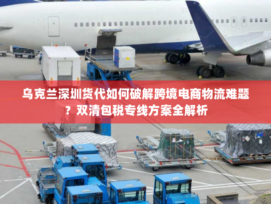 乌克兰深圳货代如何破解跨境电商物流难题?双清包税专线方案全解析 乌克兰深圳货代如何破解跨境电商物流难题?双清包税专线方案全解析