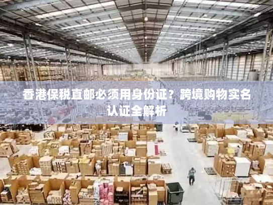 香港保税直邮必须用身份证？跨境购物实名认证全解析
