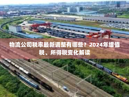 物流公司税率最新调整有哪些？2024年增值税、所得税变化解读