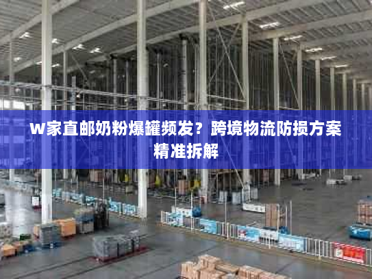 W家直邮奶粉爆罐频发?跨境物流防损方案精准拆解 W家直邮奶粉爆罐频发?跨境物流防损方案精准拆解