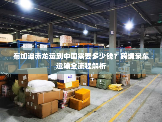 布加迪赤龙运到中国需要多少钱？跨境豪车运输全流程解析