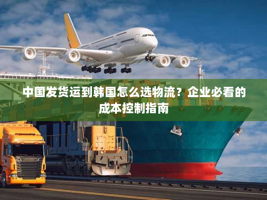 中国发货运到韩国怎么选物流?企业必看的成本控制指南 中国发货运到韩国怎么选物流?企业必看的成本控制指南