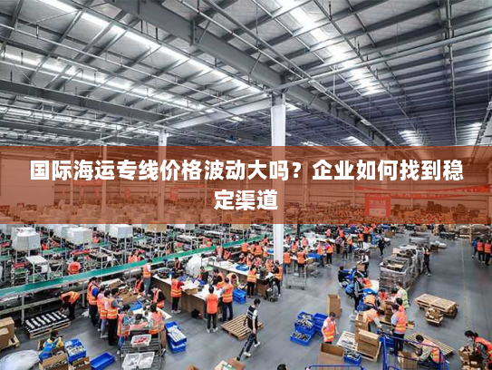 国际海运专线价格波动大吗？企业如何找到稳定渠道