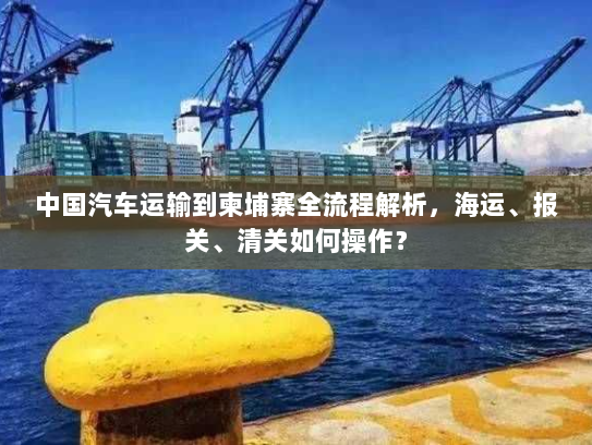 中国汽车运输到柬埔寨全流程解析,海运、报关、清关如何操作? 中国汽车运输到柬埔寨全流程解析,海运、报关、清关如何操作?