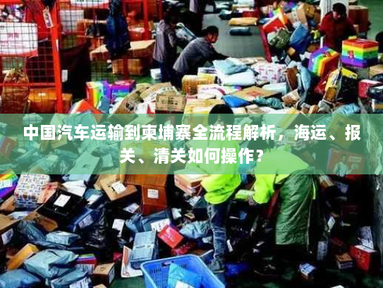 中国汽车运输到柬埔寨全流程解析,海运、报关、清关如何操作? 中国汽车运输到柬埔寨全流程解析,海运、报关、清关如何操作?
