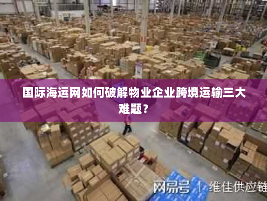 国际海运网如何破解物业企业跨境运输三大难题？