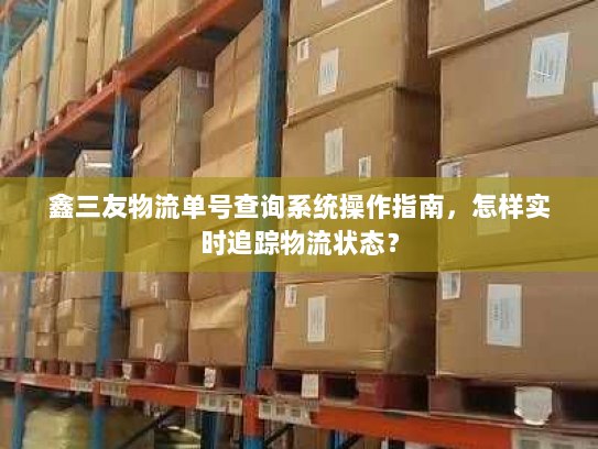 鑫三友物流单号查询系统操作指南,怎样实时追踪物流状态? 鑫三友物流单号查询系统操作指南,怎样实时追踪物流状态?