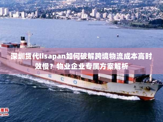 深圳货代lisapan如何破解跨境物流成本高时效慢？物业企业专属方案解析