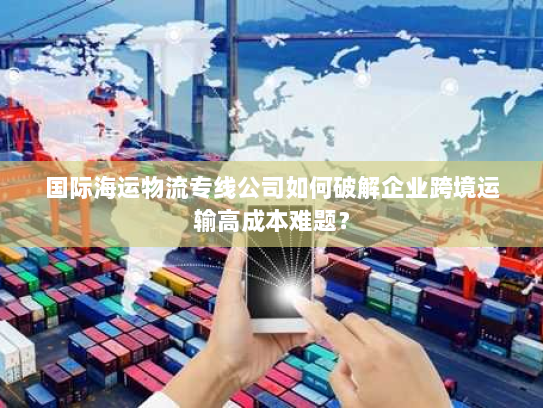 国际海运物流专线公司如何破解企业跨境运输高成本难题？