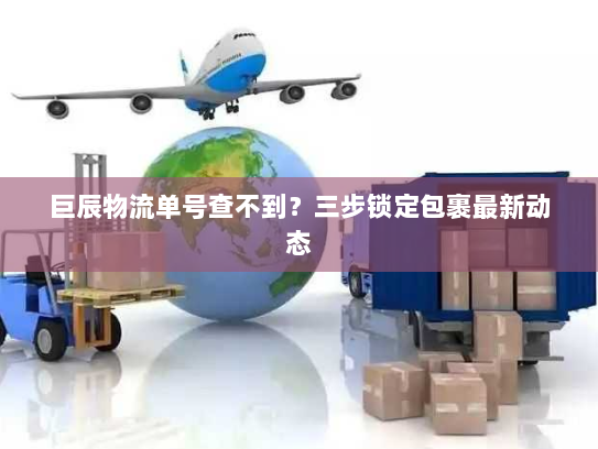巨辰物流单号查不到?三步锁定包裹最新动态 巨辰物流单号查不到?三步锁定包裹最新动态