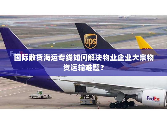 国际散货海运专线如何解决物业企业大宗物资运输难题？