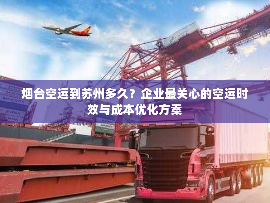 烟台空运到苏州多久？企业最关心的空运时效与成本优化方案